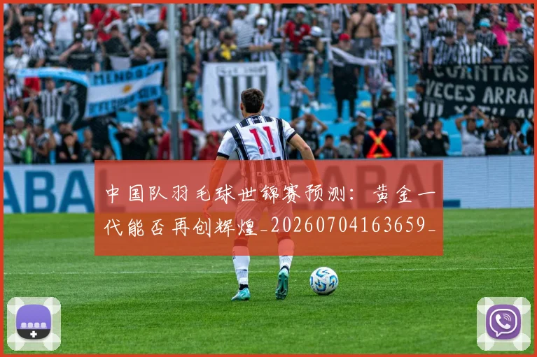 中国队羽毛球世锦赛预测：黄金一代能否再创辉煌_20260704163659_20260716184024