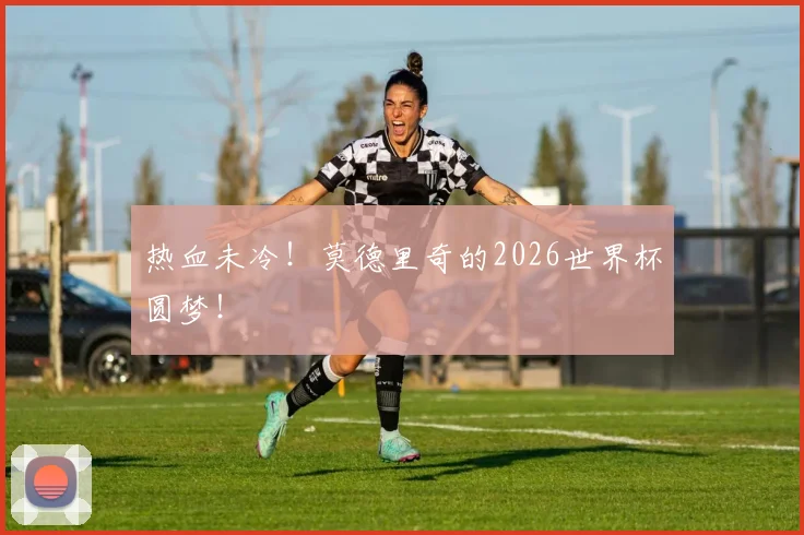 热血未冷！莫德里奇的2026世界杯圆梦！