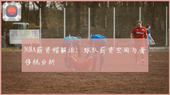 NBA薪资帽解读：球队薪资空间与奢侈税分析