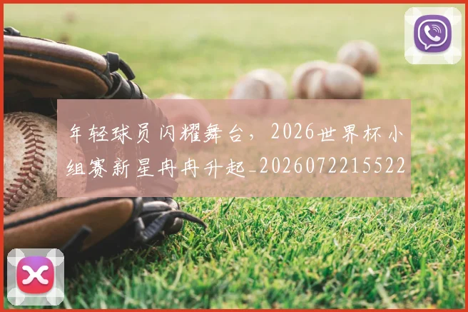 年轻球员闪耀舞台，2026世界杯小组赛新星冉冉升起_20260722155226