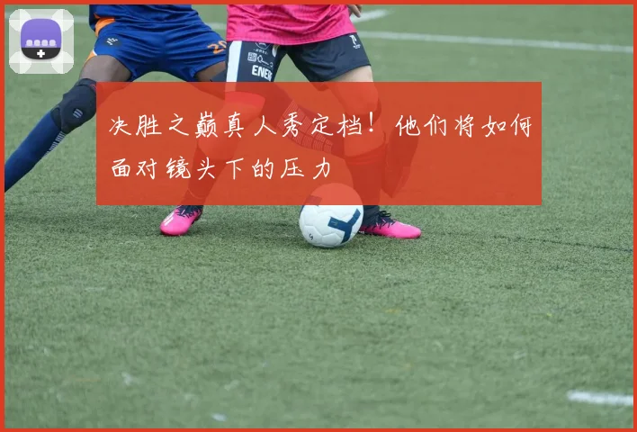 决胜之巅真人秀定档!他们将如何面对镜头下的压力