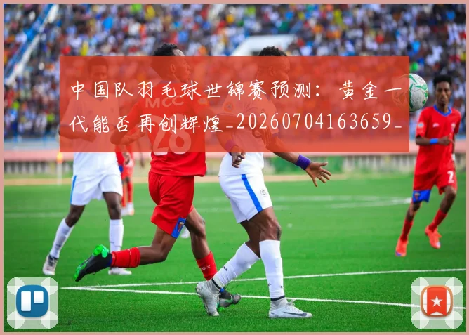 中国队羽毛球世锦赛预测:黄金一代能否再创辉煌_20260704163659_20260716184024