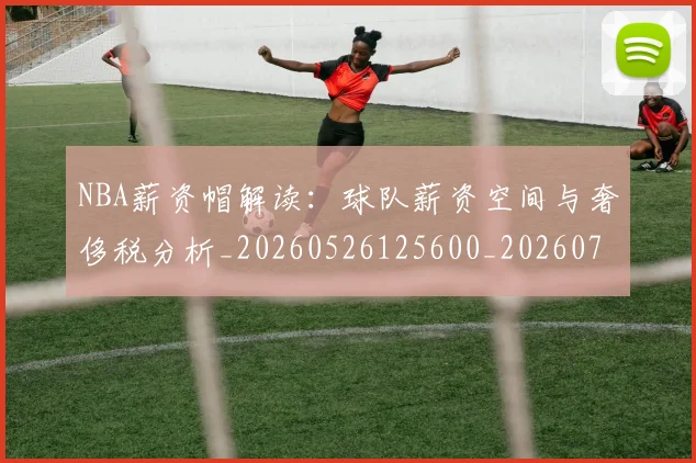 NBA薪资帽解读：球队薪资空间与奢侈税分析_20260526125600_20260702171429