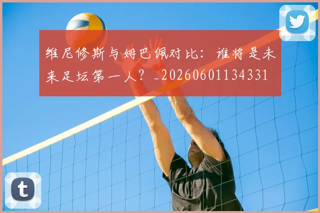 维尼修斯与姆巴佩对比:谁将是未来足坛第一人?_20260601134331