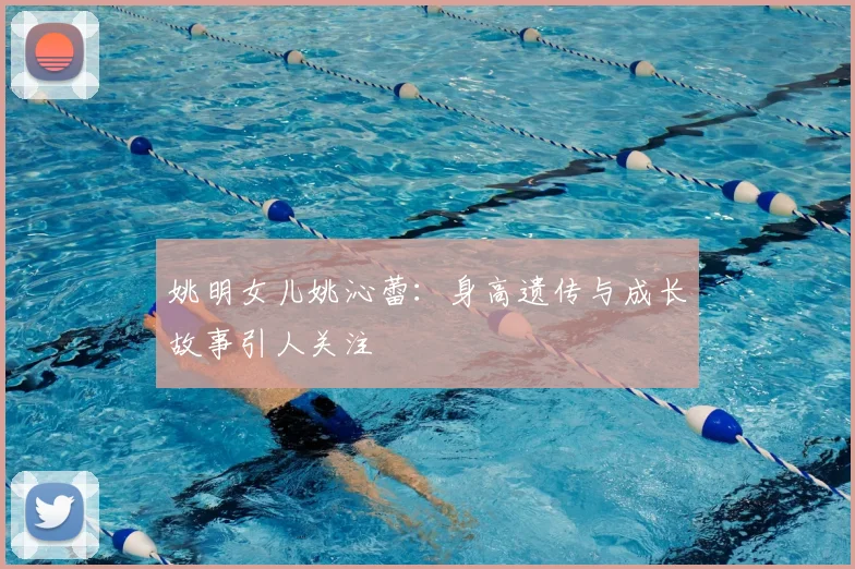 姚明女儿姚沁蕾:身高遗传与成长故事引人关注