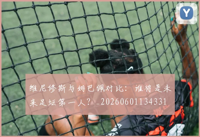 维尼修斯与姆巴佩对比：谁将是未来足坛第一人？_20260601134331