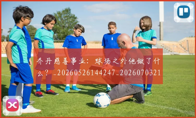 乔丹慈善事业：球场之外他做了什么？_20260526144247_20260703210216
