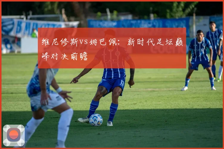 维尼修斯vs姆巴佩：新时代足坛巅峰对决前瞻