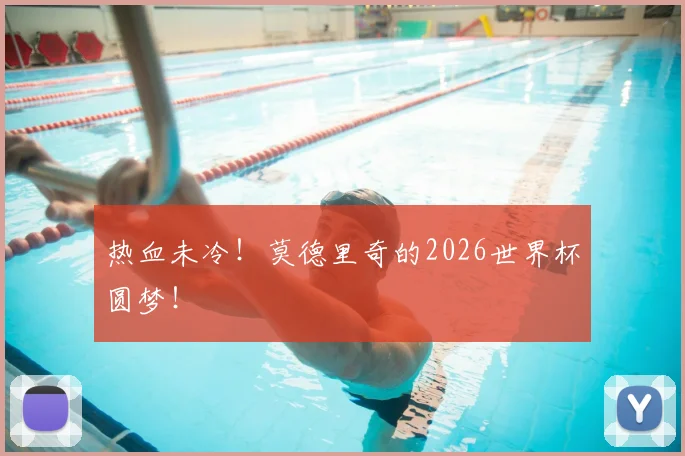 热血未冷！莫德里奇的2026世界杯圆梦！
