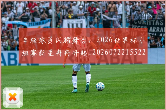 年轻球员闪耀舞台，2026世界杯小组赛新星冉冉升起_20260722155226