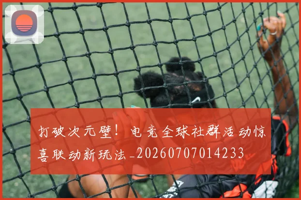 打破次元壁!电竞全球社群活动惊喜联动新玩法_20260707014233