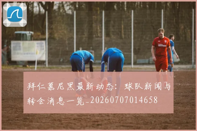 拜仁慕尼黑最新动态:球队新闻与转会消息一览_20260707014658