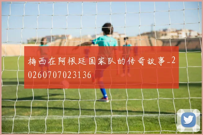 梅西在阿根廷国家队的传奇故事_20260707023136
