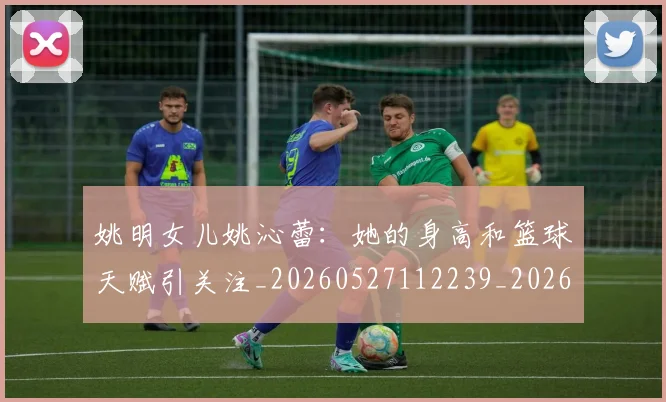 姚明女儿姚沁蕾：她的身高和篮球天赋引关注_20260527112239_20260703232657