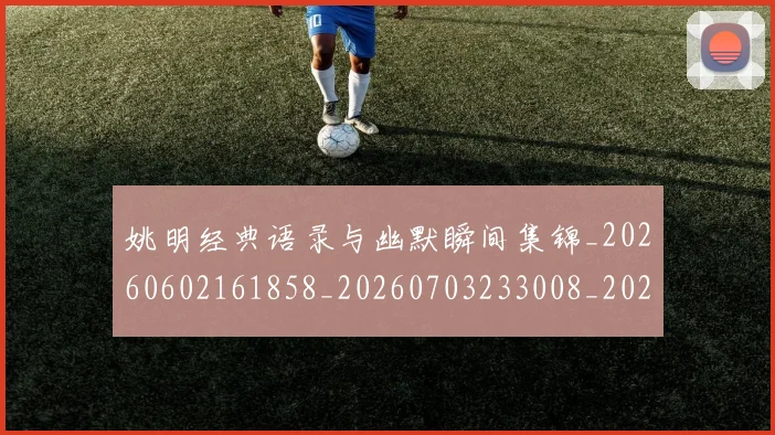 姚明经典语录与幽默瞬间集锦_20260602161858_20260703233008_20260720192309