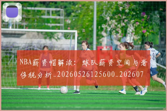 NBA薪资帽解读：球队薪资空间与奢侈税分析_20260526125600_20260702171429